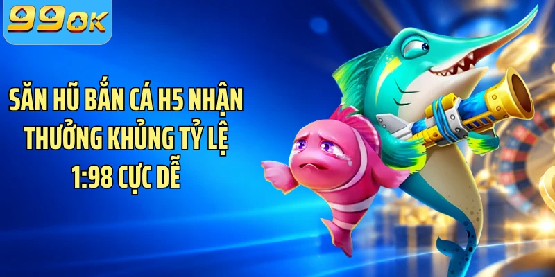 Săn Hũ Bắn Cá H5 Nhận Thưởng Khủng Tỷ Lệ 1:98 Cực Dễ