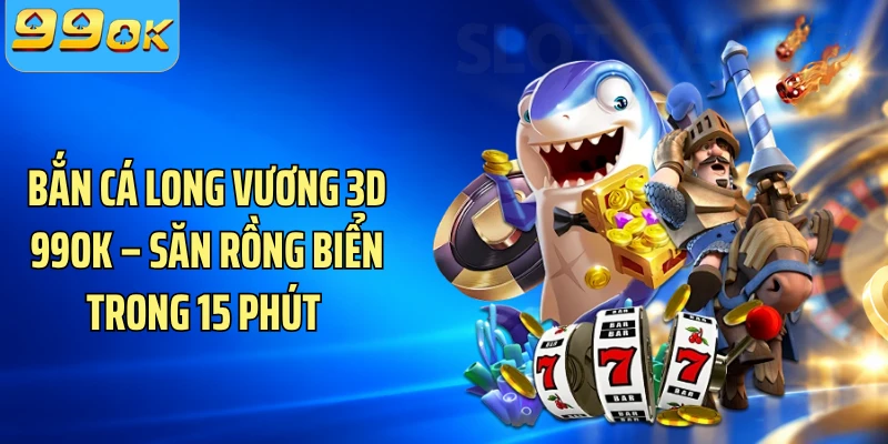 Bắn Cá Long Vương 3D 99OK – Săn Rồng Biển Trong 15 Phút 