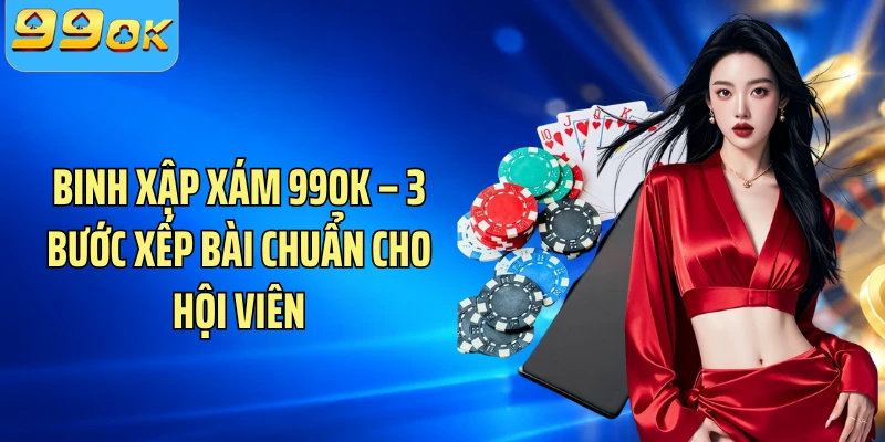 Binh Xập Xám 99OK – 3 Bước Xếp Bài Chuẩn Cho Hội Viên