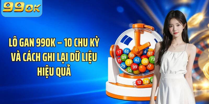 Lô Gan  99OK – 10 Chu Kỳ Và Cách Ghi Lại Dữ Liệu Hiệu Quả 